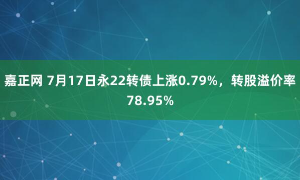 嘉正网 7月17日永22转债上涨0.79%，转股溢价率78.95%