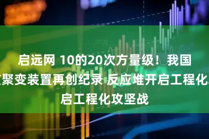 启远网 10的20次方量级！我国可控核聚变装置再创纪录 反应堆开启工程化攻坚战