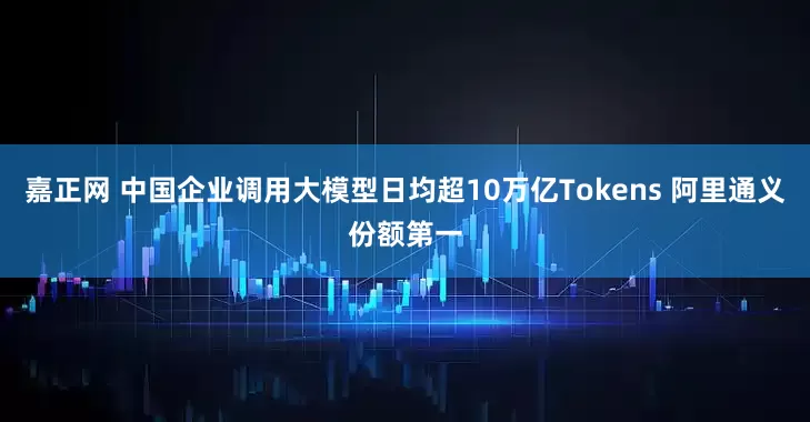 嘉正网 中国企业调用大模型日均超10万亿Tokens 阿里通义份额第一