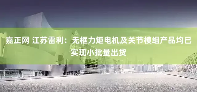 嘉正网 江苏雷利：无框力矩电机及关节模组产品均已实现小批量出货