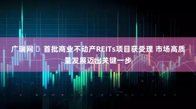 广瑞网 ​首批商业不动产REITs项目获受理 市场高质量发展迈出关键一步