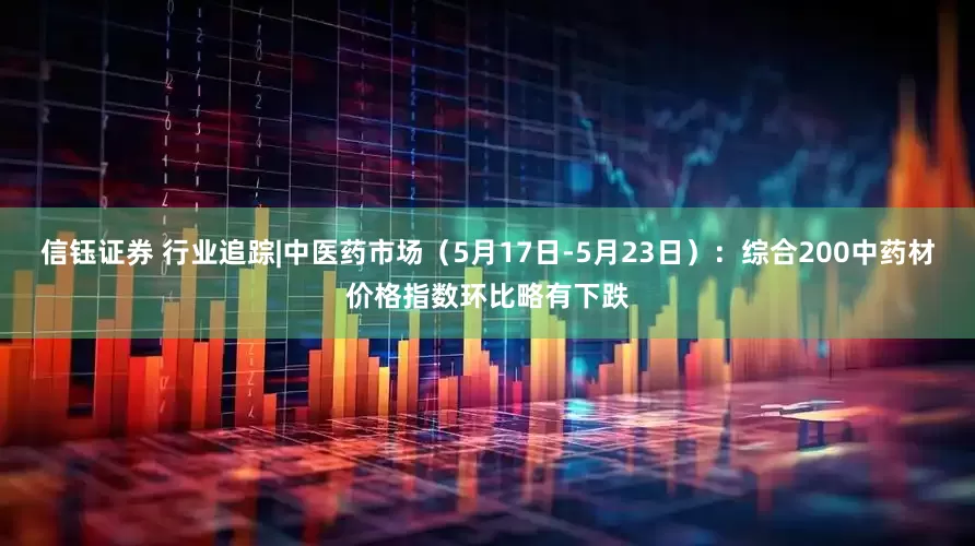 信钰证券 行业追踪|中医药市场（5月17日-5月23日）：综合200中药材价格指数环比略有下跌