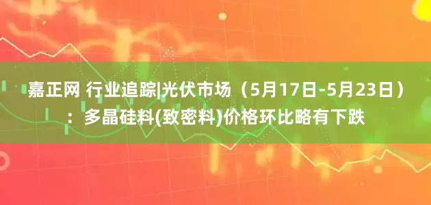 嘉正网 行业追踪|光伏市场（5月17日-5月23日）：多晶硅料(致密料)价格环比略有下跌